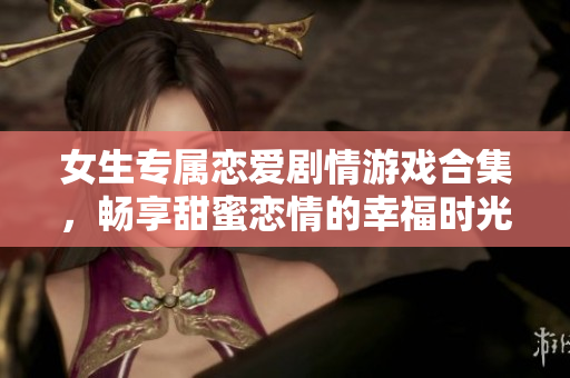 女生专属恋爱剧情游戏合集，畅享甜蜜恋情的幸福时光