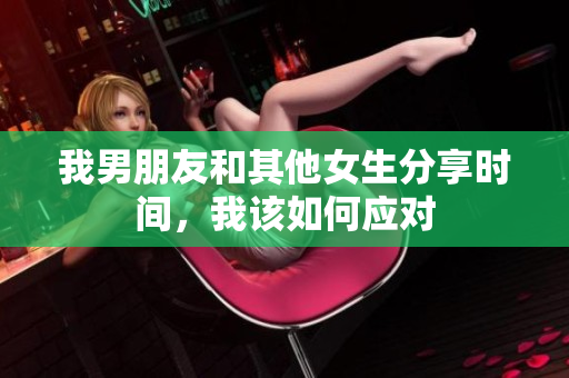 我男朋友和其他女生分享时间，我该如何应对