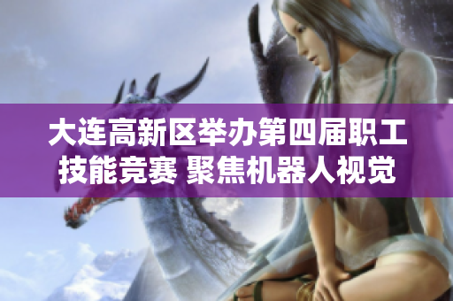 大连高新区举办第四届职工技能竞赛 聚焦机器人视觉系统技术