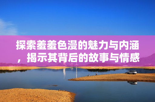 探索羞羞色漫的魅力与内涵，揭示其背后的故事与情感