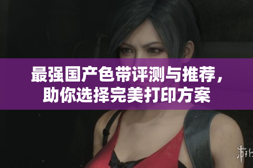 最强国产色带评测与推荐，助你选择完美打印方案