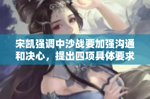 宋凯强调中沙战要加强沟通和决心，提出四项具体要求