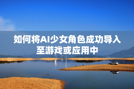 如何将AI少女角色成功导入至游戏或应用中