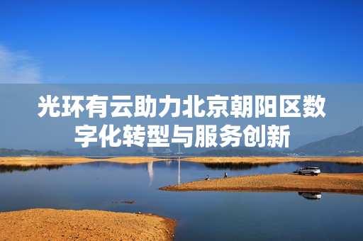 光环有云助力北京朝阳区数字化转型与服务创新