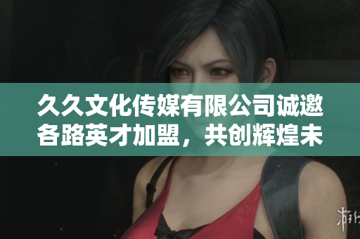 久久文化传媒有限公司诚邀各路英才加盟，共创辉煌未来