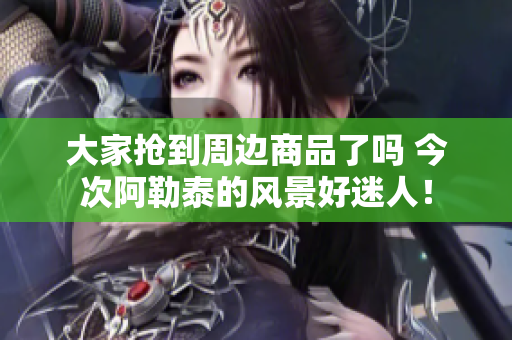 大家抢到周边商品了吗 今次阿勒泰的风景好迷人！