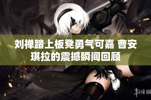 刘禅踏上板凳勇气可嘉 曹安琪拉的震撼瞬间回顾