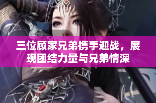 三位顾家兄弟携手迎战，展现团结力量与兄弟情深