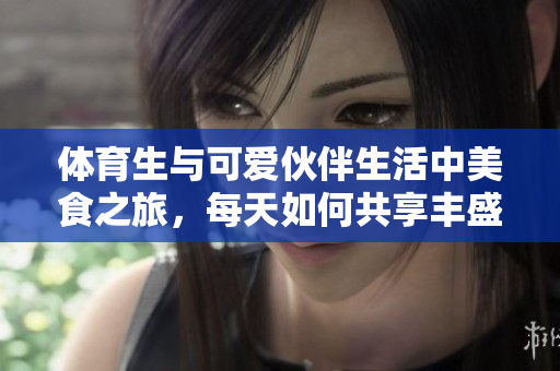 体育生与可爱伙伴生活中美食之旅，每天如何共享丰盛佳肴