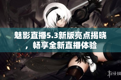 魅影直播5.3新版亮点揭晓，畅享全新直播体验