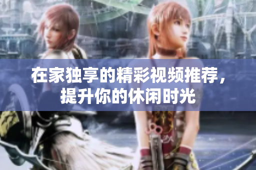 在家独享的精彩视频推荐，提升你的休闲时光