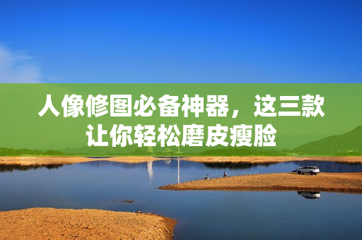 人像修图必备神器，这三款让你轻松磨皮瘦脸
