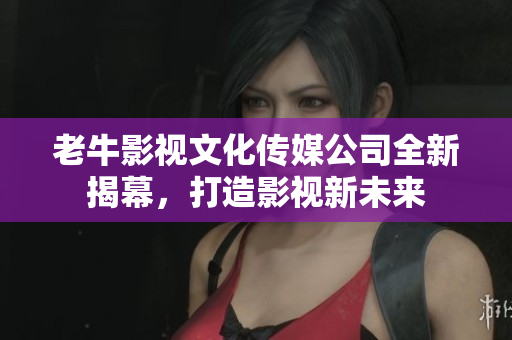 老牛影视文化传媒公司全新揭幕，打造影视新未来