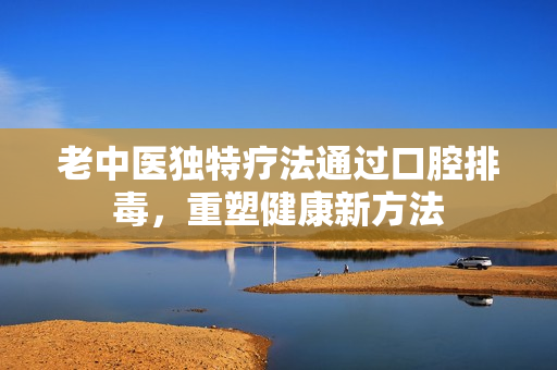老中医独特疗法通过口腔排毒，重塑健康新方法