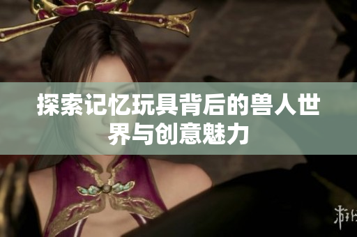 探索记忆玩具背后的兽人世界与创意魅力