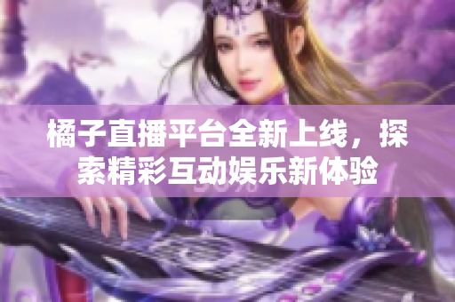 橘子直播平台全新上线，探索精彩互动娱乐新体验