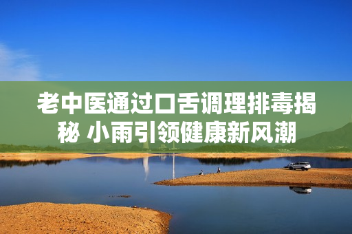 老中医通过口舌调理排毒揭秘 小雨引领健康新风潮