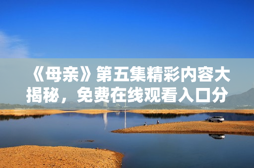 《母亲》第五集精彩内容大揭秘，免费在线观看入口分享