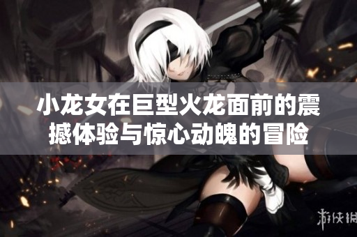 小龙女在巨型火龙面前的震撼体验与惊心动魄的冒险
