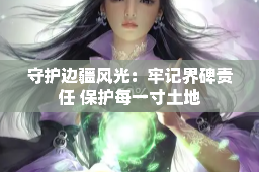 守护边疆风光：牢记界碑责任 保护每一寸土地
