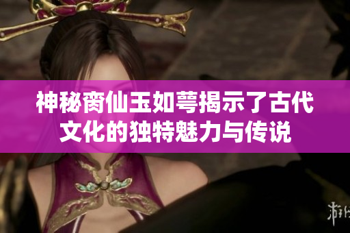 神秘脔仙玉如萼揭示了古代文化的独特魅力与传说