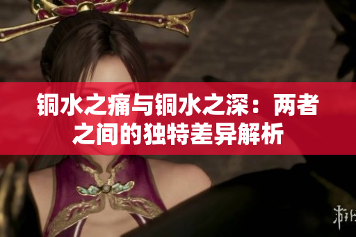 铜水之痛与铜水之深：两者之间的独特差异解析