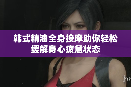 韩式精油全身按摩助你轻松缓解身心疲惫状态