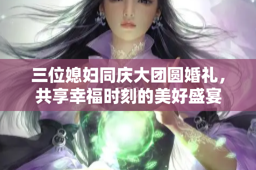 三位媳妇同庆大团圆婚礼，共享幸福时刻的美好盛宴