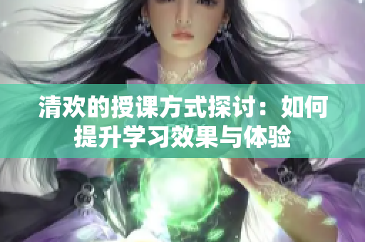 清欢的授课方式探讨：如何提升学习效果与体验