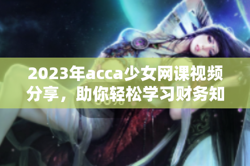 2023年acca少女网课视频分享，助你轻松学习财务知识