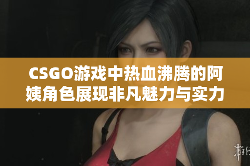 CSGO游戏中热血沸腾的阿姨角色展现非凡魅力与实力