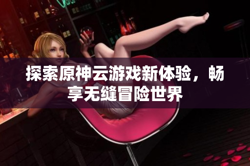 探索原神云游戏新体验，畅享无缝冒险世界