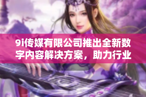 9i传媒有限公司推出全新数字内容解决方案，助力行业发展