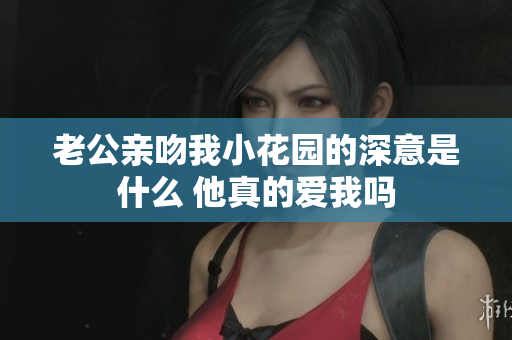 老公亲吻我小花园的深意是什么 他真的爱我吗