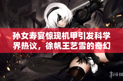 孙女寿宴惊现机甲引发科学界热议，徐帆王艺雪的奇幻故事连载全解析