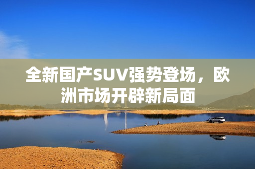 全新国产SUV强势登场，欧洲市场开辟新局面