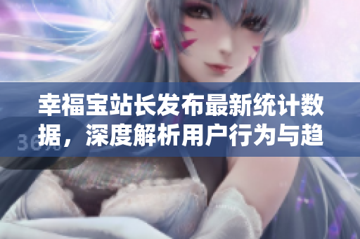 幸福宝站长发布最新统计数据，深度解析用户行为与趋势