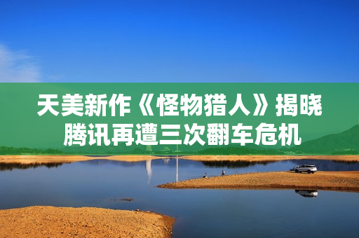 天美新作《怪物猎人》揭晓 腾讯再遭三次翻车危机