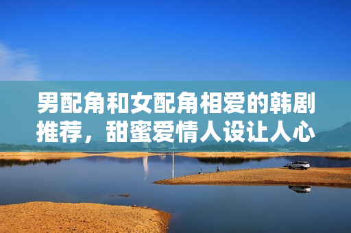 男配角和女配角相爱的韩剧推荐，甜蜜爱情人设让人心动