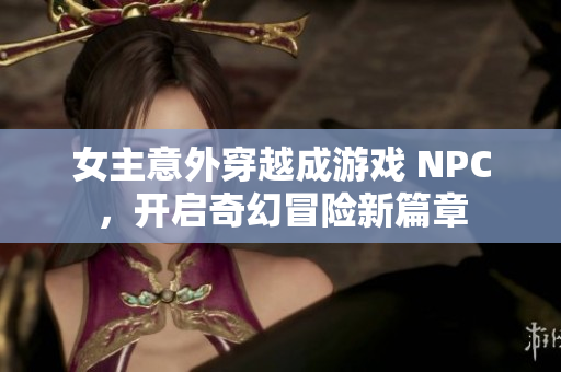 女主意外穿越成游戏 NPC，开启奇幻冒险新篇章