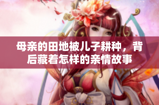 母亲的田地被儿子耕种，背后藏着怎样的亲情故事
