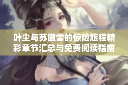 叶尘与苏傲雪的惊险旅程精彩章节汇总与免费阅读指南