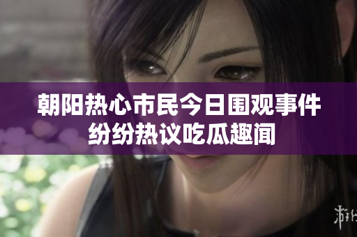 朝阳热心市民今日围观事件 纷纷热议吃瓜趣闻