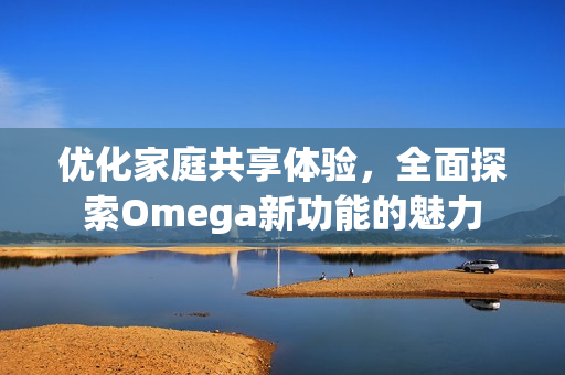 优化家庭共享体验，全面探索Omega新功能的魅力