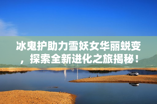 冰鬼护助力雪妖女华丽蜕变，探索全新进化之旅揭秘！