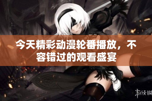 今天精彩动漫轮番播放，不容错过的观看盛宴