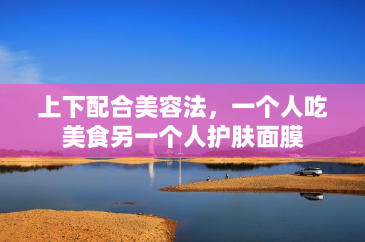 上下配合美容法，一个人吃美食另一个人护肤面膜