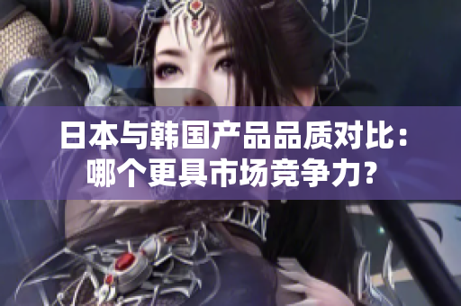 日本与韩国产品品质对比：哪个更具市场竞争力？