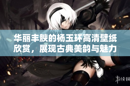 华丽丰腴的杨玉环高清壁纸欣赏，展现古典美韵与魅力风范