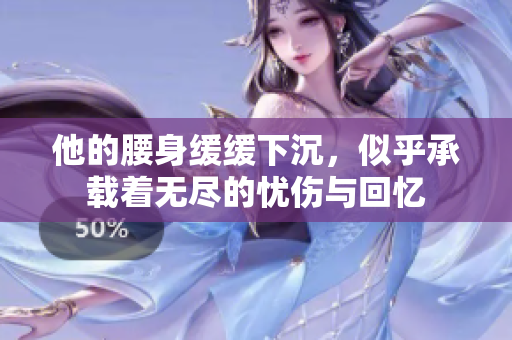 他的腰身缓缓下沉，似乎承载着无尽的忧伤与回忆